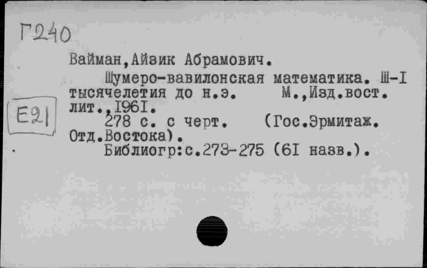 ﻿гш
Вайман,Айзик Абрамович.
Шумеро-вавилонская математика. Ш-1 тысячелетия до н.э. М.,Изд.вост, лит..1961.
278 с. с черт. (Гос.Эрмитаж. Отд.Востока).
Библиогр:с.273-275 (61 назв.).